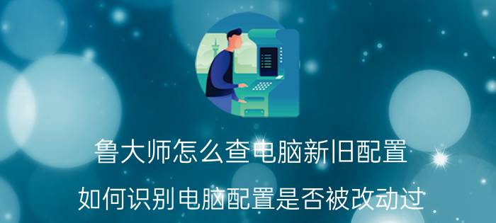 鲁大师怎么查电脑新旧配置 如何识别电脑配置是否被改动过？